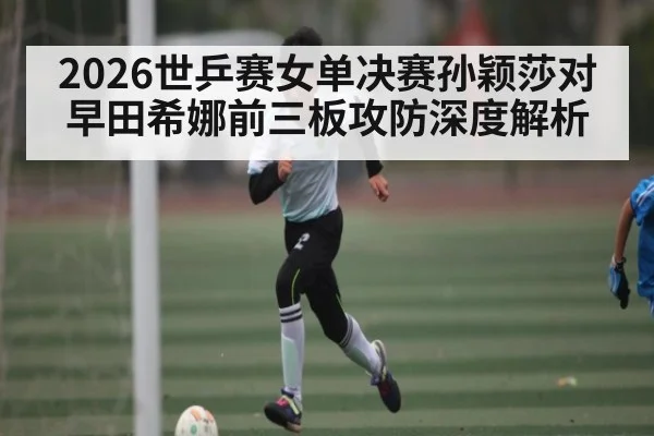 2026世乒赛女单决赛孙颖莎对早田希娜前三板攻防深度解析