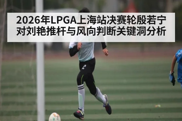 2026年LPGA上海站决赛轮殷若宁对刘艳推杆与风向判断关键洞分析